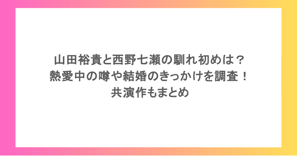 山田裕貴と西野七瀬の馴れ初めは？熱愛中の噂や結婚のきっかけを調査！共演作もまとめ
