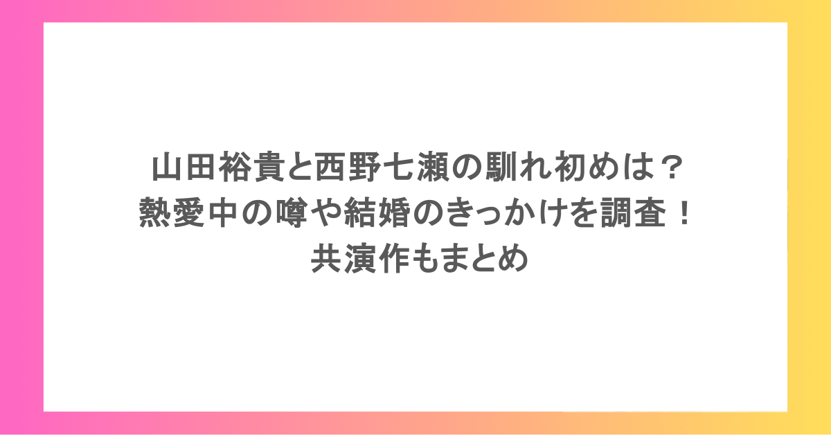 山田裕貴と西野七瀬の馴れ初めは？熱愛中の噂や結婚のきっかけを調査！共演作もまとめ