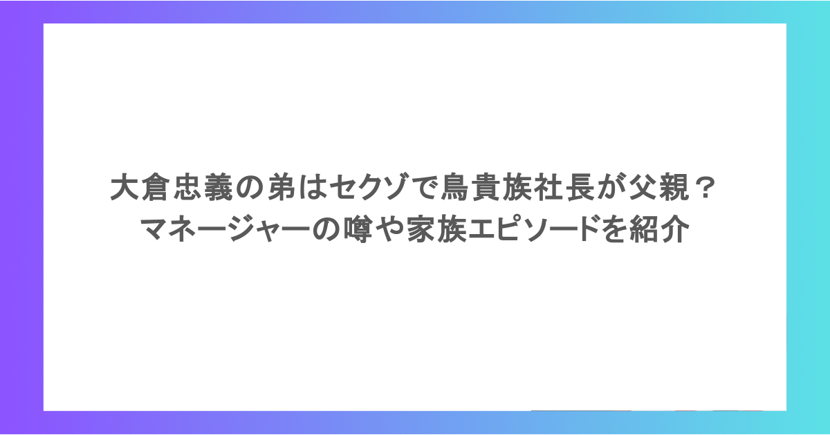 大倉忠義の弟はセクゾで鳥貴族社長が父親? マネージャーの噂や家族エピソードを紹介