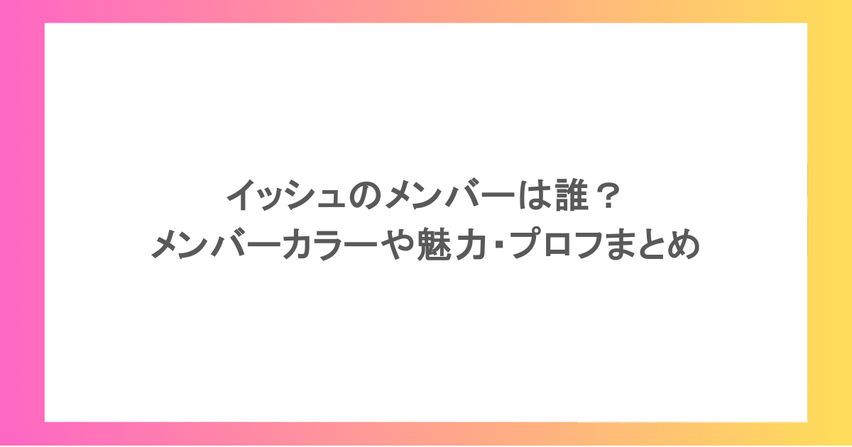 イッシュのメンバーは誰?メンバーカラーや魅力・プロフまとめ