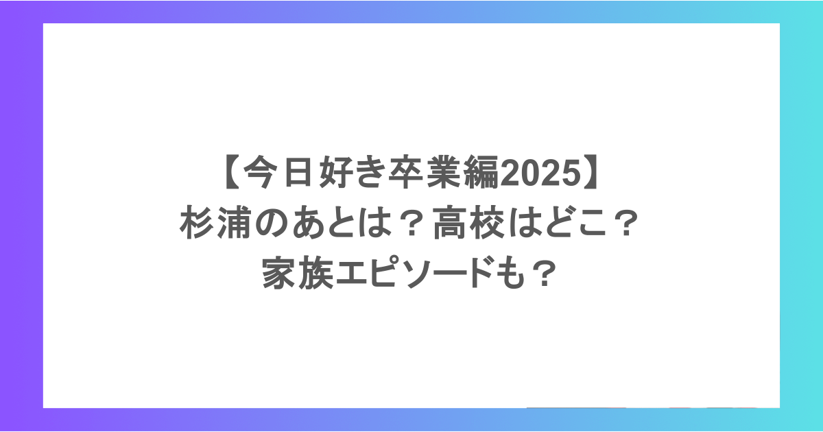 【今日好き卒業編2025】杉浦のあとは?高校はどこ?家族エピソードも?