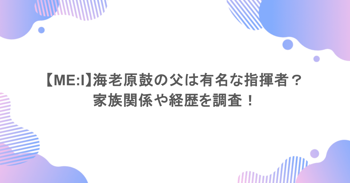 【ME:I】海老原鼓の父は有名な指揮者？家族関係や経歴を調査！
