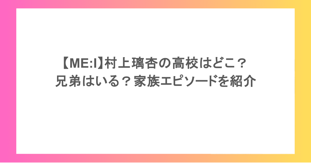 【ME:I】村上璃杏の高校はどこ?兄弟はいる?家族エピソードを紹介