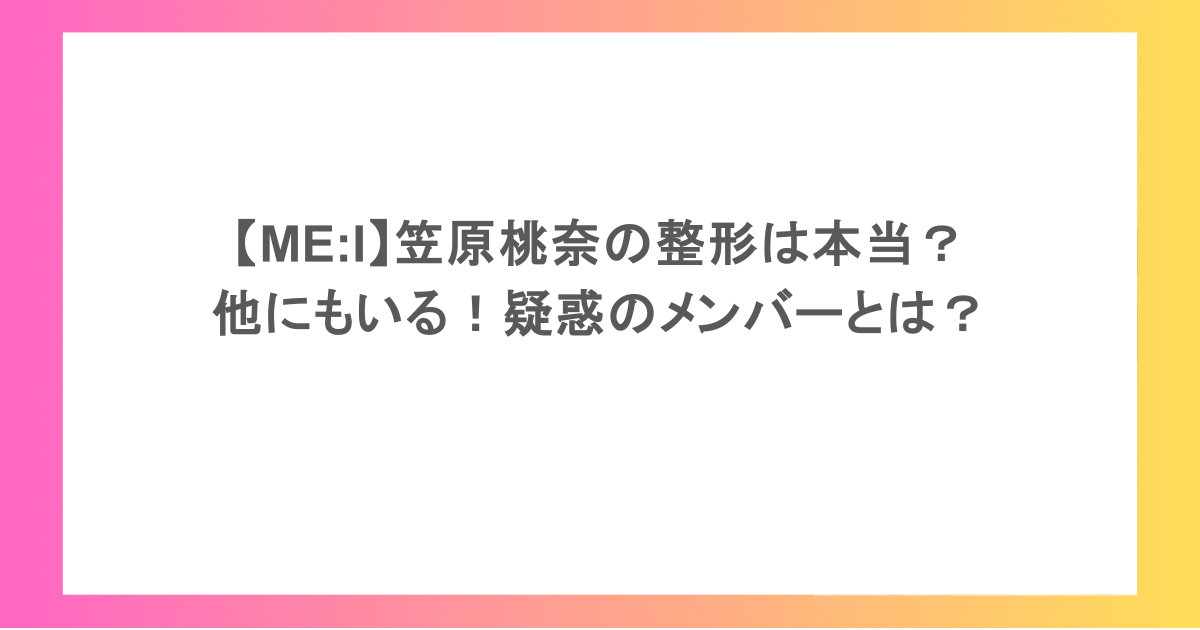 【ME:I】笠原桃奈の整形は本当？他にもいる！疑惑のメンバーとは？