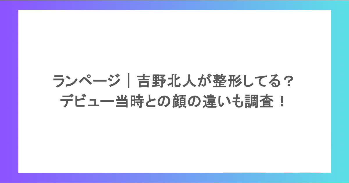 ランページ｜吉野北人が整形してるって本当？デビュー当時との顔の違いも調査！
