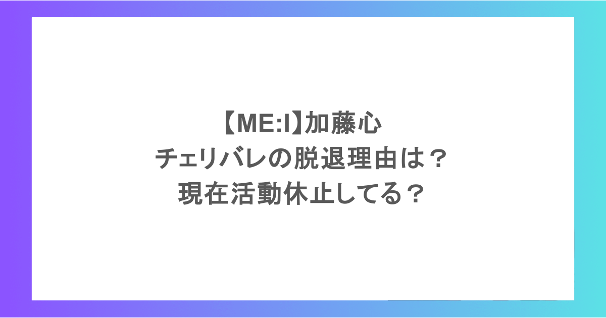 【ME:I】加藤心｜チェリバレの脱退理由は？現在活動休止してる？