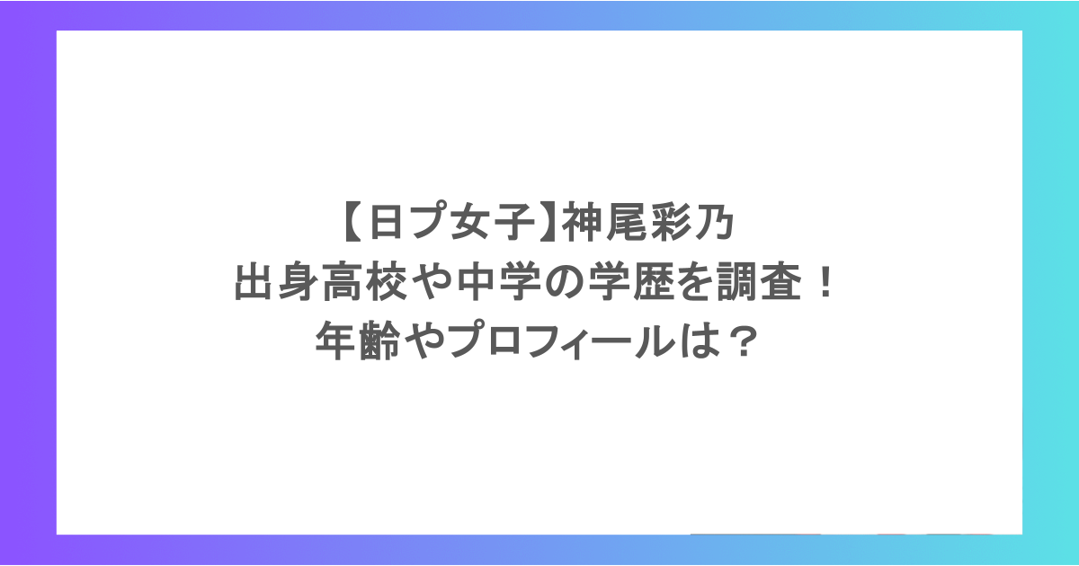 【日プ女子】神尾彩乃の出身高校や中学の学歴を調査!年齢やプロフィールは?