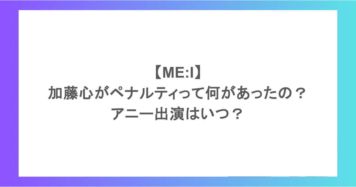 【ME:I】加藤心がペナルティって何があったの？アニー出演はいつ？
