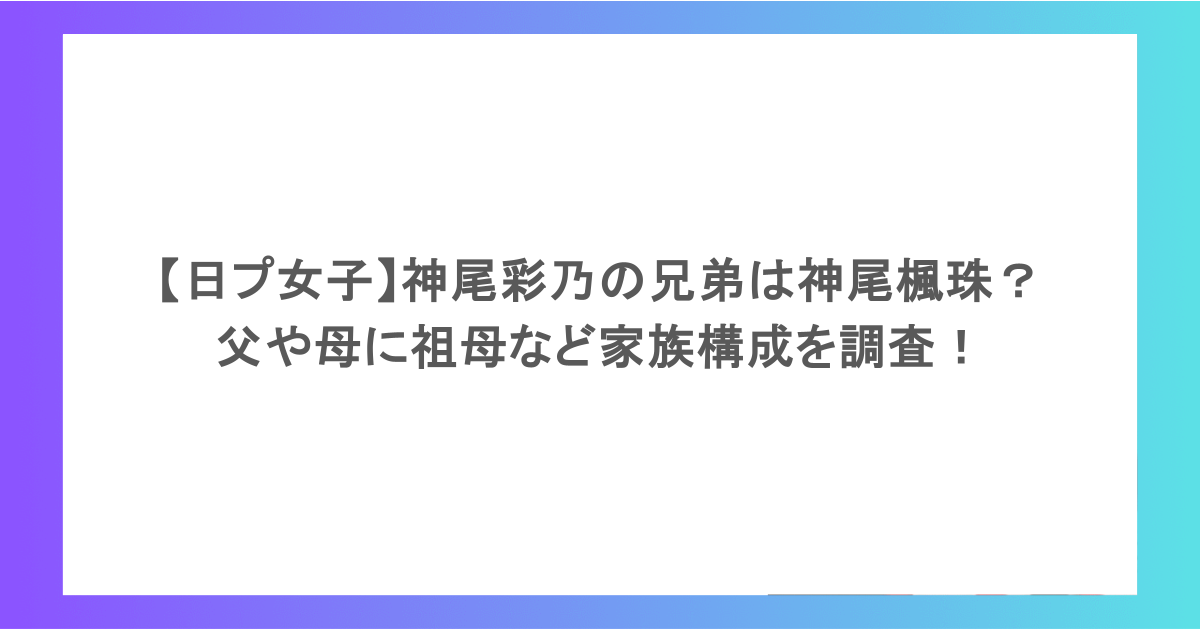 【日プ女子】神尾彩乃の兄弟は神尾楓珠? 父や母に祖母など家族構成を調査!