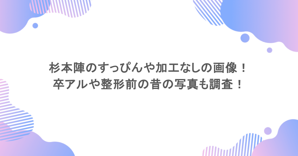 杉本陣のすっぴんや加工なしの顔画像まとめ！卒アルや整形前の昔の写真も調査！
