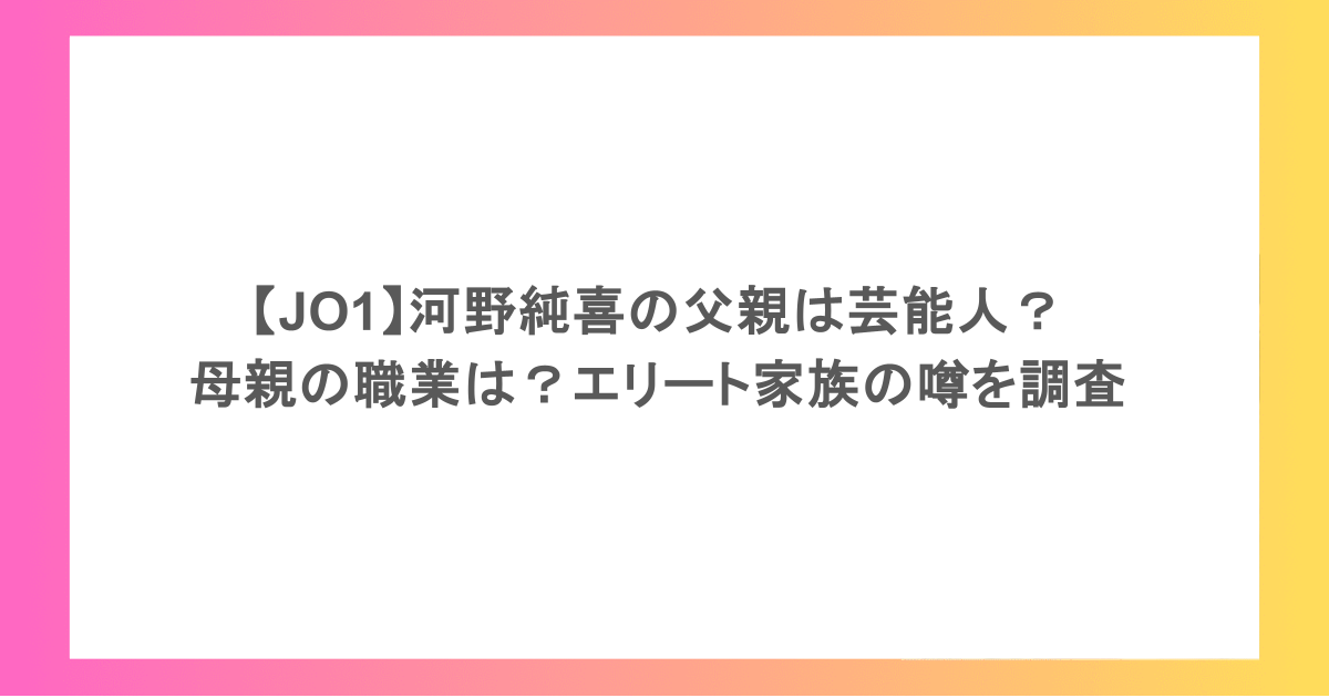 【JO1】河野純喜の父親は芸能人？母親の職業は？エリート家族の噂を調査