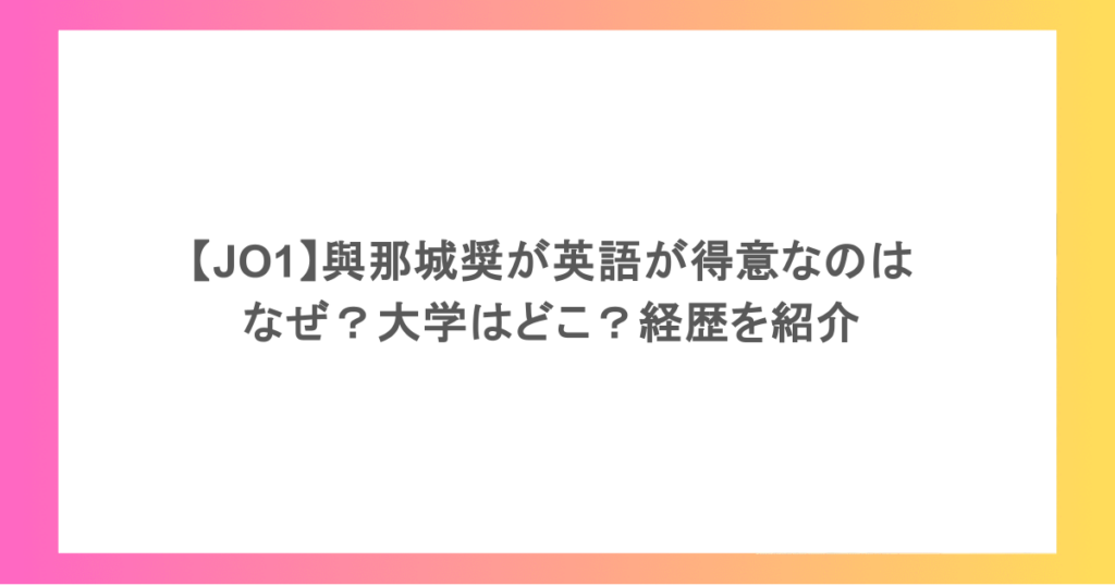 【JO1】與那城奨が英語が得意なのはなぜ?大学はどこ?経歴を紹介