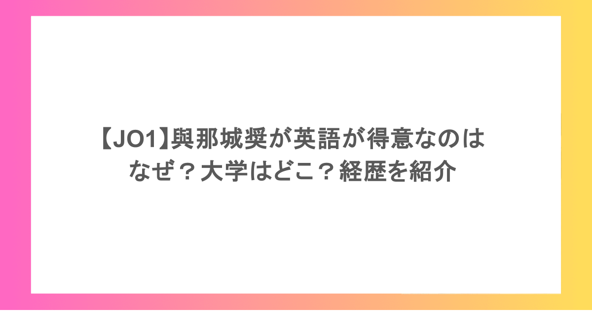 【JO1】與那城奨が英語が得意なのはなぜ?大学はどこ?経歴を紹介