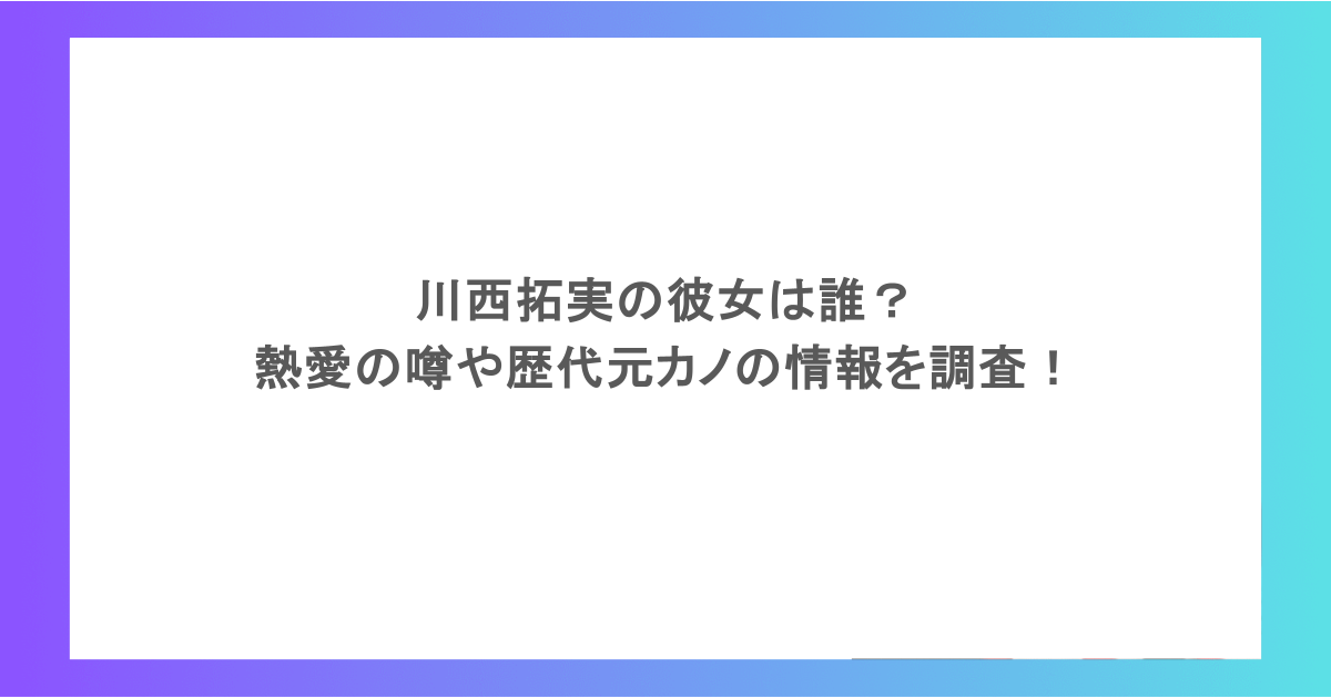 川西拓実の彼女は誰?熱愛の噂や歴代元カノの情報を調査!