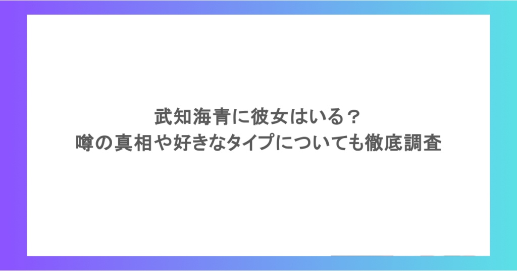 武知海青に彼女はいる?噂の真相や好きなタイプについても徹底調査
