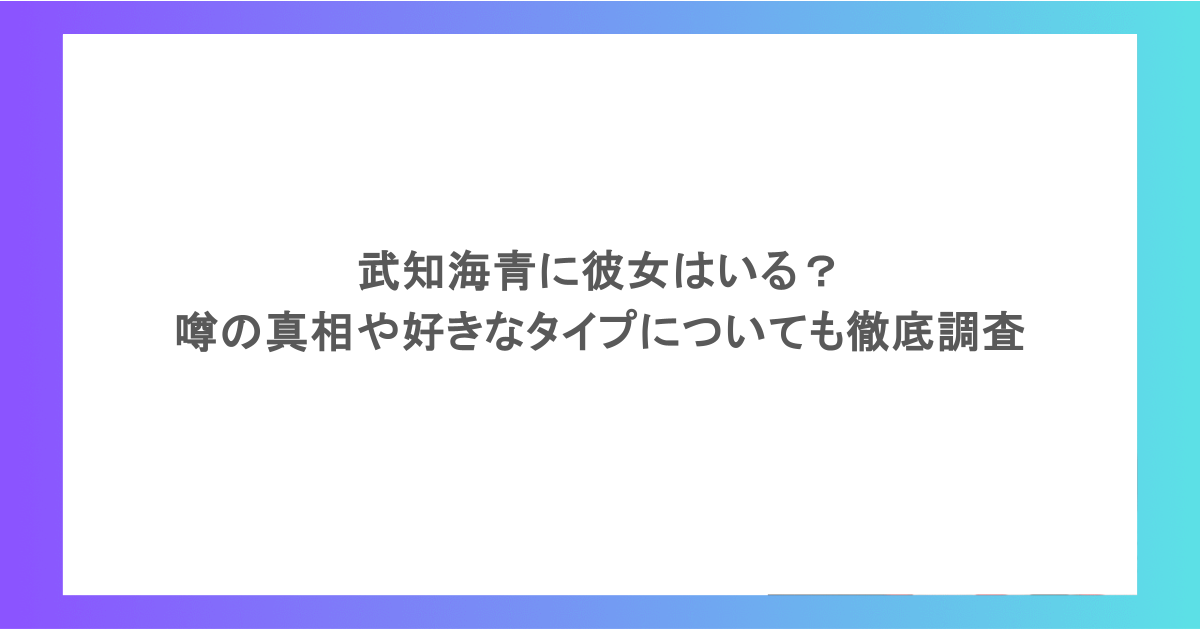 武知海青に彼女はいる？噂の真相や好きなタイプについても徹底調査