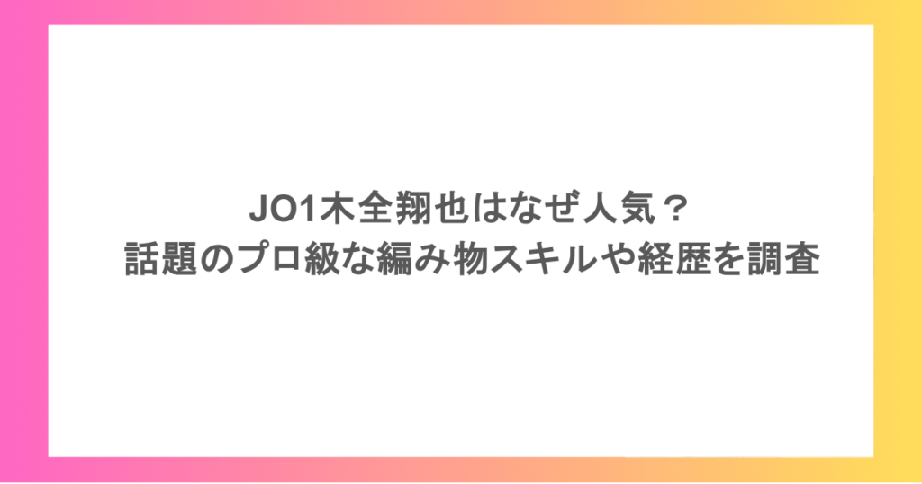 JO1木全翔也はなぜ人気？話題のプロ級な編み物スキルや経歴を調査